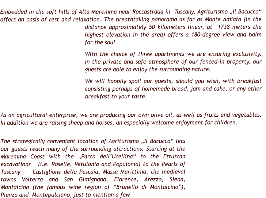 Embedded in the soft hills of Alta Maremma near Roccastrada in  Tuscany, Agriturismo „Il Bacucco“ offers an oasis of rest and relaxation. The breathtaking panorama as far as Monte Amiata (in the distance approximately 50 kilometers linear, at  1738 meters the highest elevation in the area) offers a 180-degree view and balm for the soul.         With the choice of three apartments we are ensuring exclusivity.   In the private and safe atmosphere of our fenced-in property, our guests are able to enjoy the surrounding nature.  We will happily spoil our guests, should you wish, with breakfast consisting perhaps of homemade bread, jam and cake, or any other breakfast to your taste.     As an agricultural enterprise, we are producing our own olive oil, as well as fruits and vegetables. In addition we are raising sheep and horses, an especially welcome enjoyment for children.  The strategically conveniant location of Agriturismo „Il Bacucco“ lets our guests reach many of the surrounding attractions. Starting at the Maremma Coast with the „Parco dell’Ucellina“ to the Etruscan excavations   (i.e. Roselle, Vetulonia and Populonia) to the Pearls of Tuscany -   Castiglione della Pescaia, Massa Marittima, the medieval towns Volterra and San Gimignano, Florence, Arezzo, Siena, Montalcino (the famous wine region of “Brunello di Montalcino”), Pienza and  Montepulciano, just to mention a few.